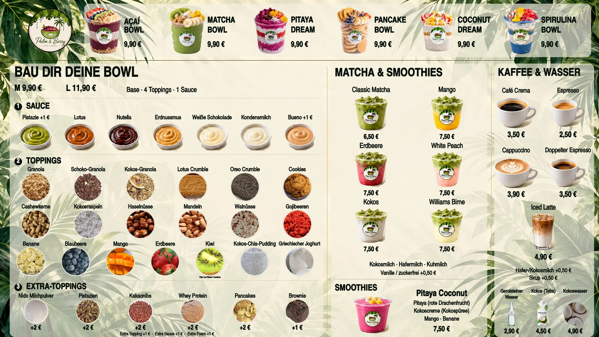 Speisekarte: Açaí Bowl, Matcha Bowl, Pitaya Dream, Pancake Bowl, Coconut Dream und Spirulina Bowl je 9,90 €. Bau dir deine Bowl M 9,90 € / L 11,90 € (Base, 4 Toppings, 1 Sauce) — Saucen Pistazie +1 €, Lotus, Nutella, Erdnussmus, Weiße Schokolade, Kondensmilch, Bueno +1 €; Toppings Granola, Schoko-Granola, Kokos-Granola, Lotus Crumble, Oreo Crumble, Cookies, Cashewkerne, Kokosraspeln, Haselnüsse, Mandeln, Walnüsse, Gojibeeren, Banane, Blaubeere, Mango, Erdbeere, Kiwi, Kokos-Chia-Pudding, Griechischer Joghurt; Extra-Toppings Nido Milchpulver, Pistazien, Kakaonibs, Whey Protein, Pancakes je +2 €, Brownie +1 €; Extra Topping, Sauce oder Foam +1 €. Matcha: Classic 6,50 €, Mango, Erdbeere, White Peach, Kokos, Williams Birne je 7,50 €, Kokos-, Hafer- oder Kuhmilch, Vanille auch zuckerfrei +0,50 €. Smoothie Pitaya Coconut 7,50 €. Kaffee: Café Crema 3,50 €, Espresso 2,50 €, Cappuccino 3,90 €, Doppelter Espresso 3,50 €, Iced Latte 4,90 €, Hafer-/Kokosmilch +0,50 €, Sirup +0,50 €. Gerolsteiner Wasser 2,90 €, Kokos (Tetra) 4,50 €, Kokoswasser 4,90 €